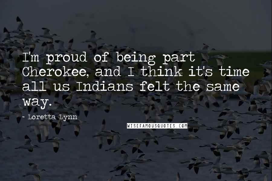 Loretta Lynn Quotes: I'm proud of being part Cherokee, and I think it's time all us Indians felt the same way.