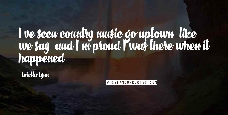 Loretta Lynn Quotes: I've seen country music go uptown, like we say, and I'm proud I was there when it happened.