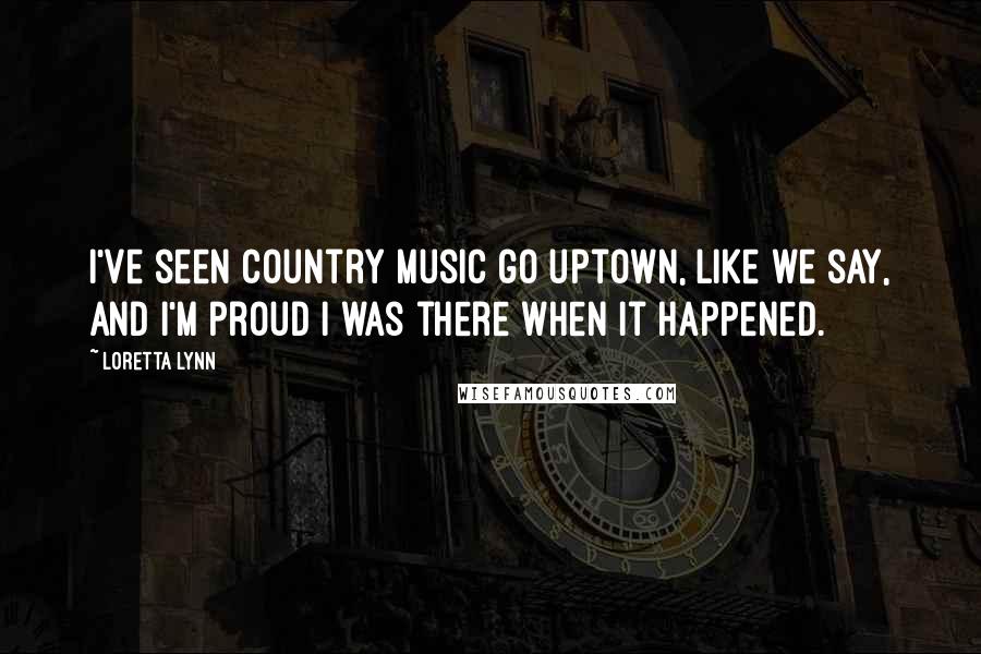 Loretta Lynn Quotes: I've seen country music go uptown, like we say, and I'm proud I was there when it happened.