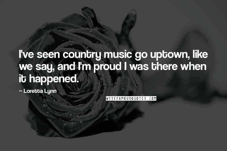 Loretta Lynn Quotes: I've seen country music go uptown, like we say, and I'm proud I was there when it happened.