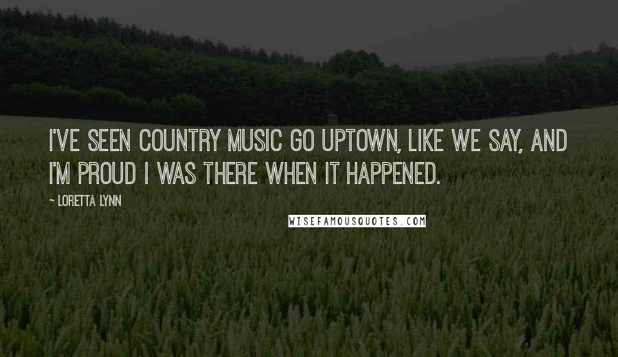 Loretta Lynn Quotes: I've seen country music go uptown, like we say, and I'm proud I was there when it happened.