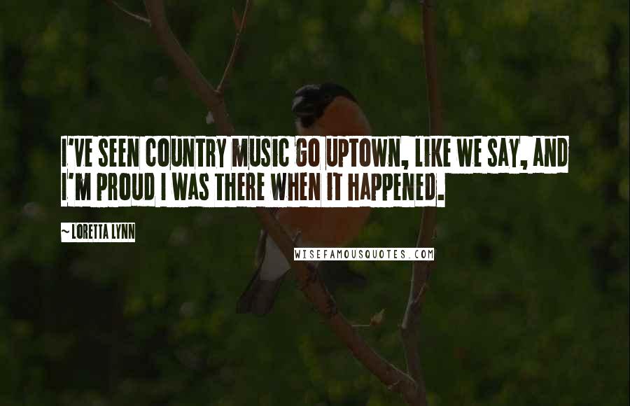 Loretta Lynn Quotes: I've seen country music go uptown, like we say, and I'm proud I was there when it happened.