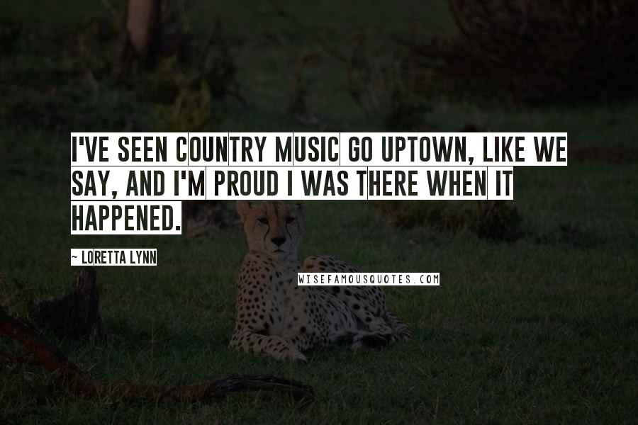 Loretta Lynn Quotes: I've seen country music go uptown, like we say, and I'm proud I was there when it happened.