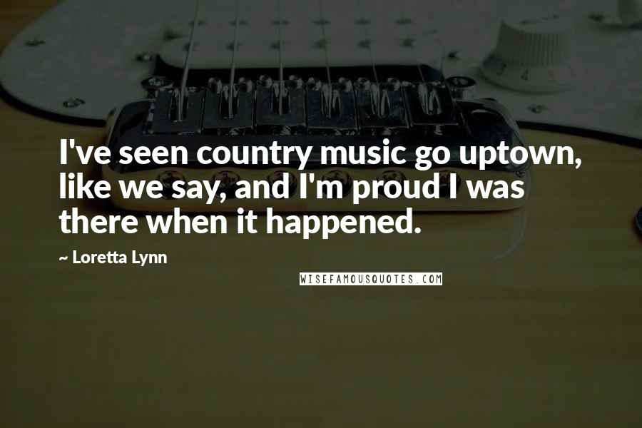 Loretta Lynn Quotes: I've seen country music go uptown, like we say, and I'm proud I was there when it happened.