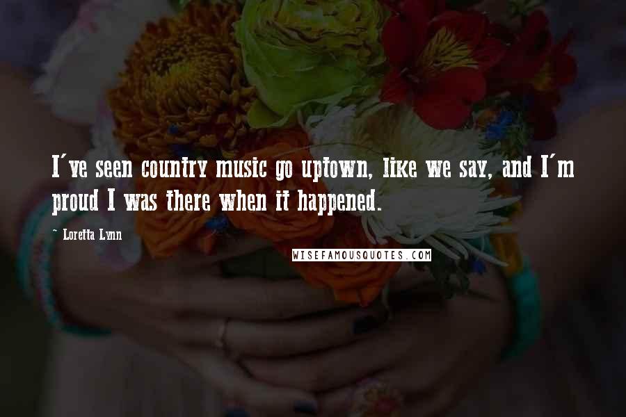 Loretta Lynn Quotes: I've seen country music go uptown, like we say, and I'm proud I was there when it happened.