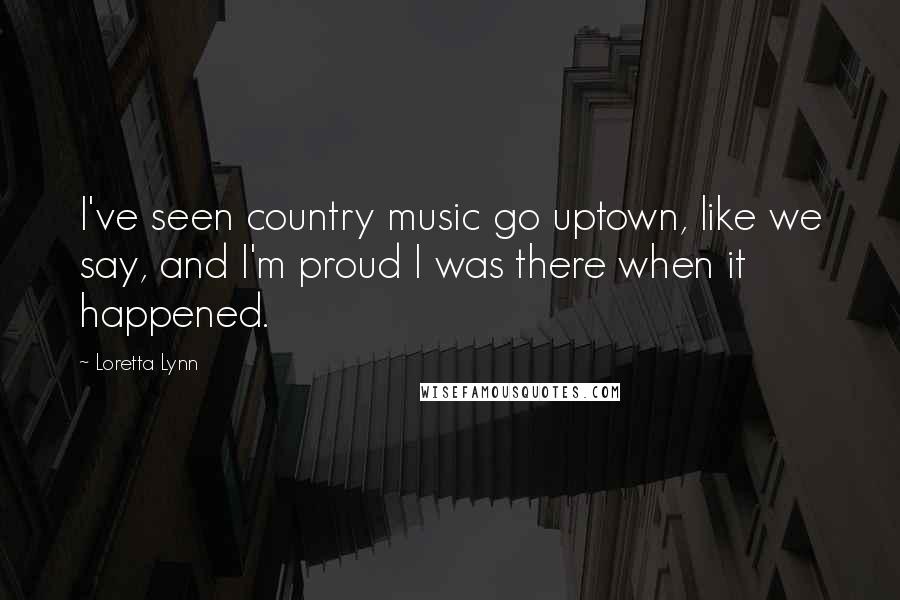 Loretta Lynn Quotes: I've seen country music go uptown, like we say, and I'm proud I was there when it happened.