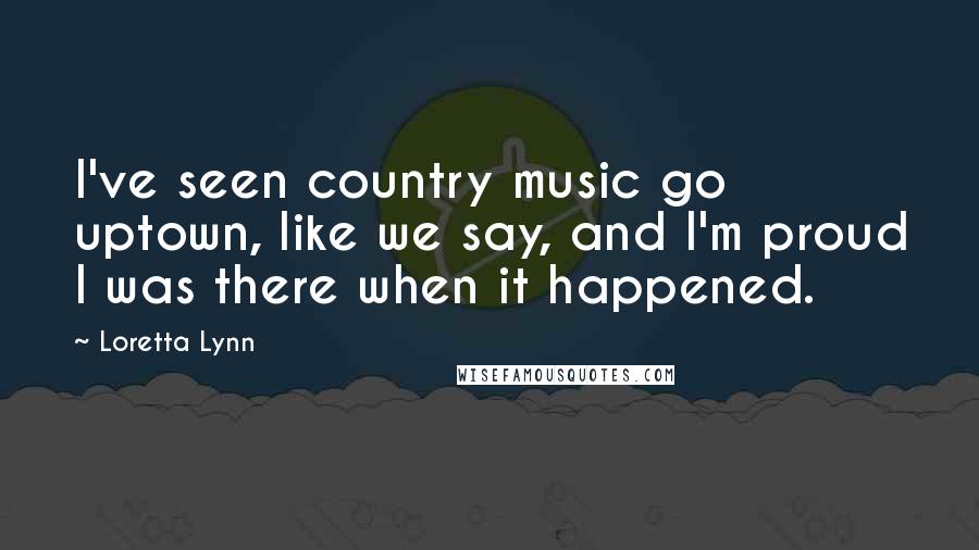 Loretta Lynn Quotes: I've seen country music go uptown, like we say, and I'm proud I was there when it happened.