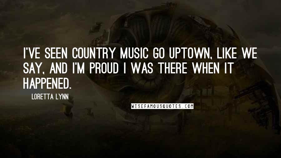 Loretta Lynn Quotes: I've seen country music go uptown, like we say, and I'm proud I was there when it happened.