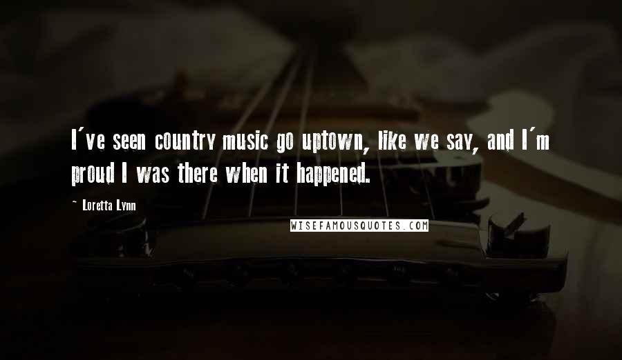 Loretta Lynn Quotes: I've seen country music go uptown, like we say, and I'm proud I was there when it happened.