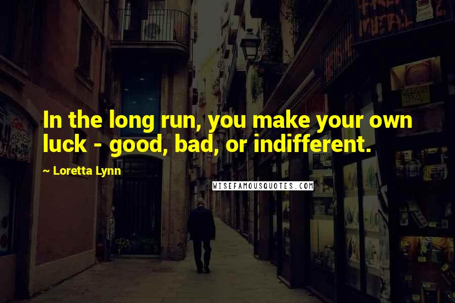 Loretta Lynn Quotes: In the long run, you make your own luck - good, bad, or indifferent.