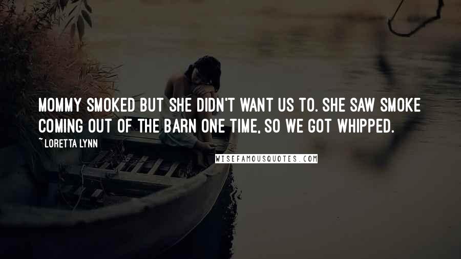 Loretta Lynn Quotes: Mommy smoked but she didn't want us to. She saw smoke coming out of the barn one time, so we got whipped.