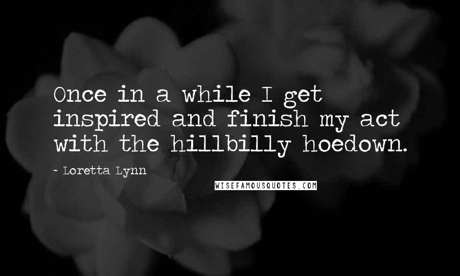 Loretta Lynn Quotes: Once in a while I get inspired and finish my act with the hillbilly hoedown.