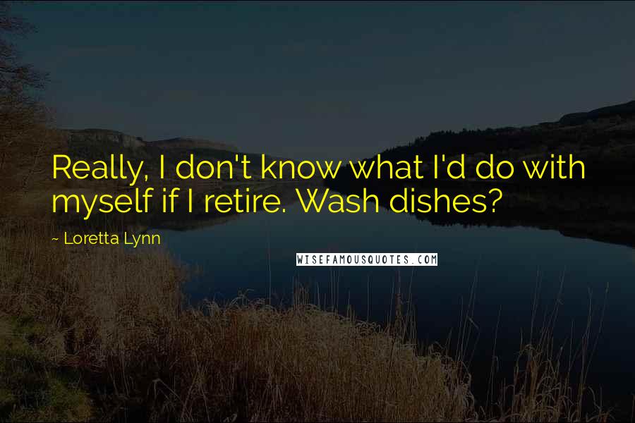 Loretta Lynn Quotes: Really, I don't know what I'd do with myself if I retire. Wash dishes?