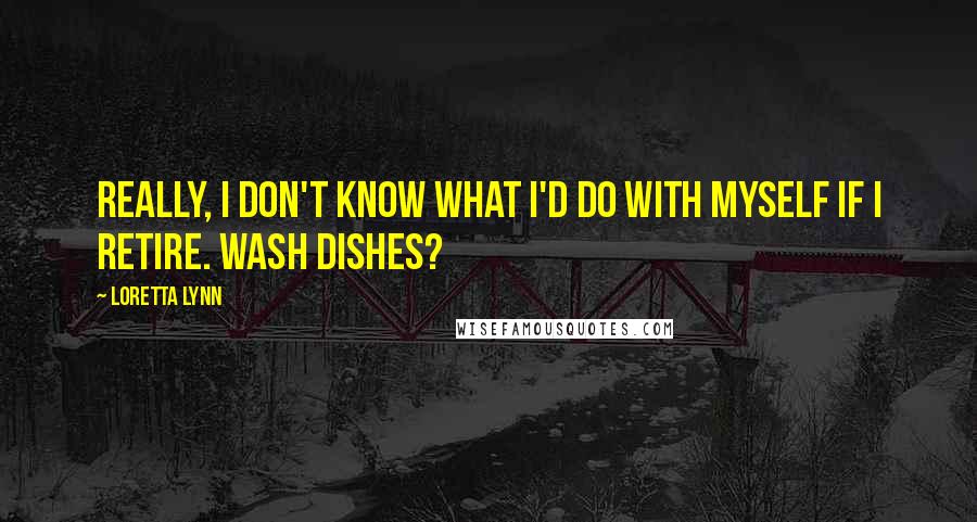 Loretta Lynn Quotes: Really, I don't know what I'd do with myself if I retire. Wash dishes?