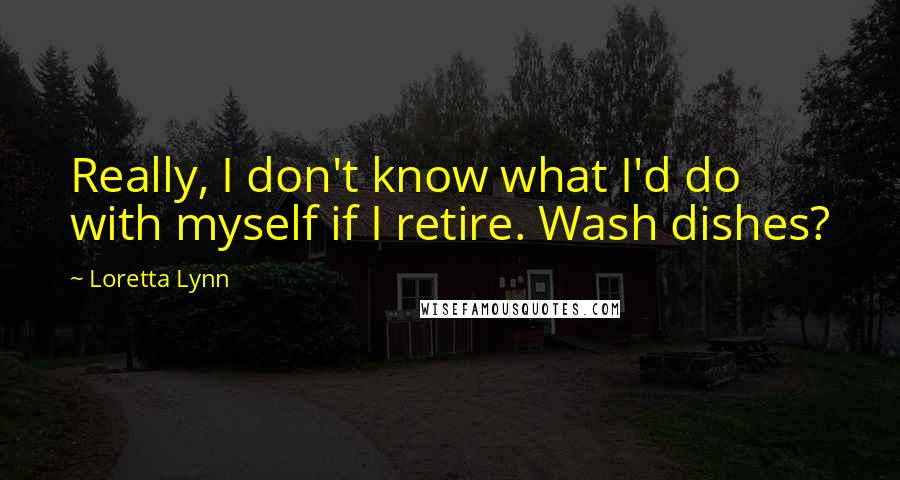 Loretta Lynn Quotes: Really, I don't know what I'd do with myself if I retire. Wash dishes?