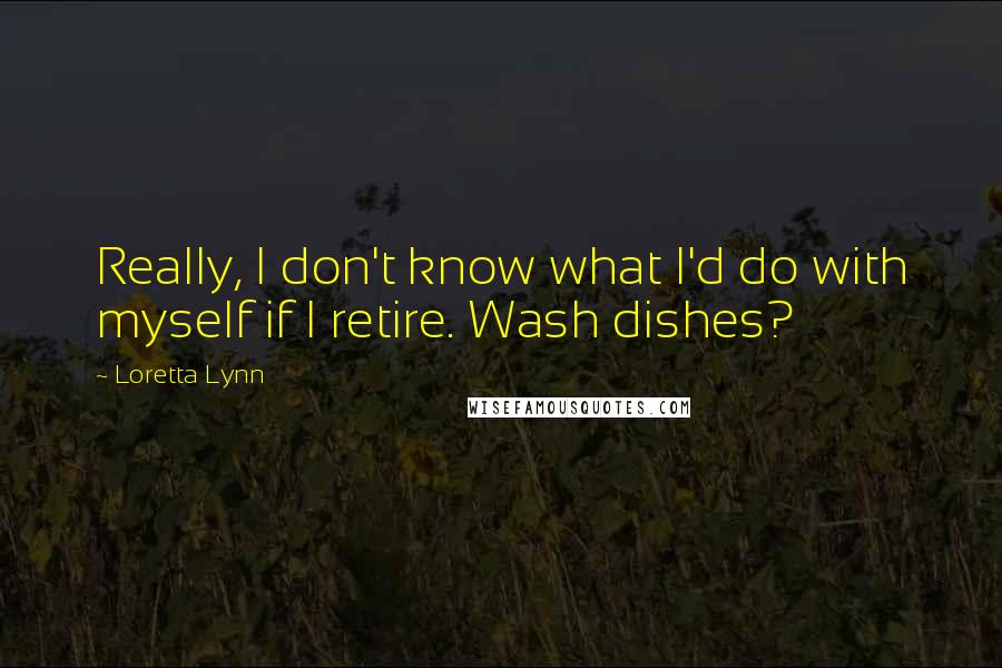 Loretta Lynn Quotes: Really, I don't know what I'd do with myself if I retire. Wash dishes?