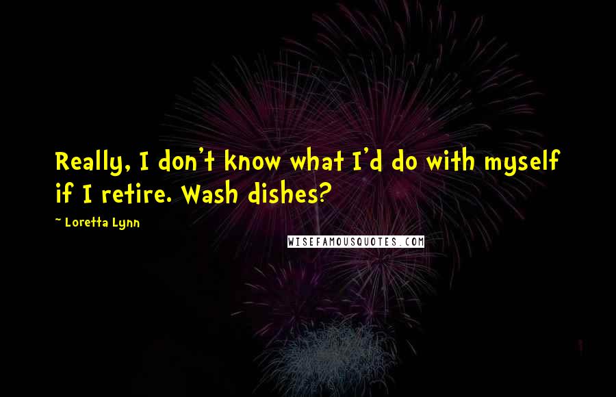 Loretta Lynn Quotes: Really, I don't know what I'd do with myself if I retire. Wash dishes?