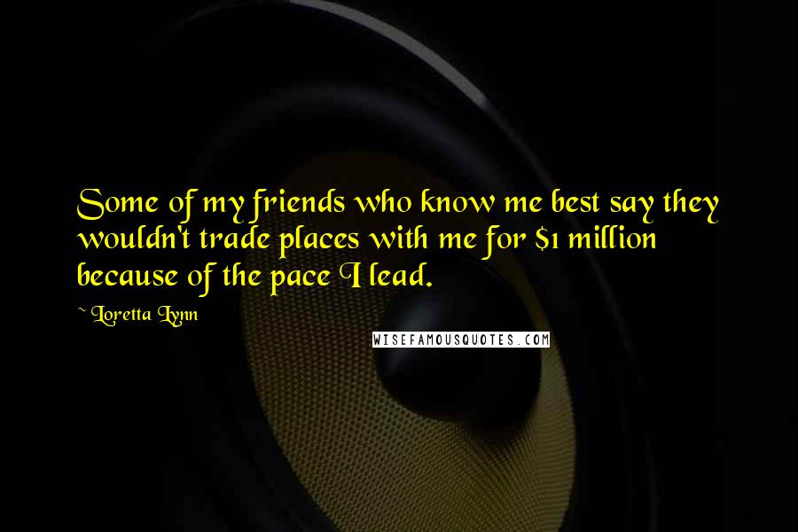 Loretta Lynn Quotes: Some of my friends who know me best say they wouldn't trade places with me for $1 million because of the pace I lead.