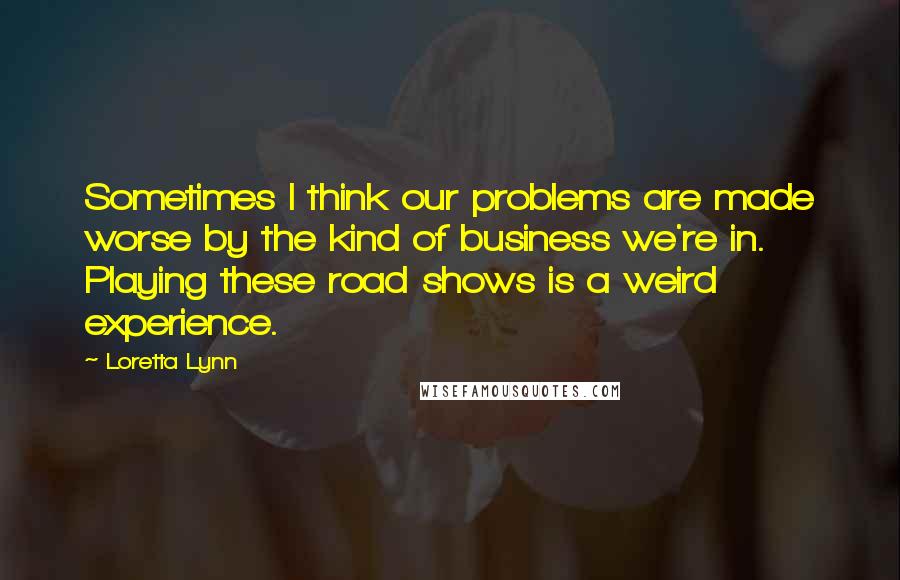 Loretta Lynn Quotes: Sometimes I think our problems are made worse by the kind of business we're in. Playing these road shows is a weird experience.