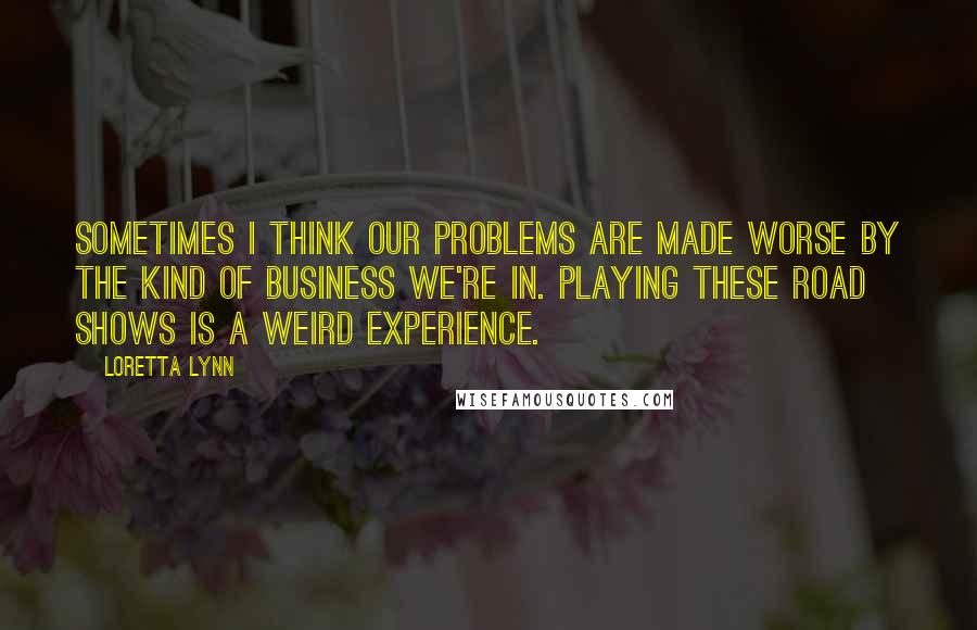 Loretta Lynn Quotes: Sometimes I think our problems are made worse by the kind of business we're in. Playing these road shows is a weird experience.