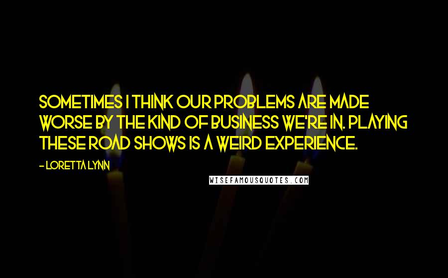 Loretta Lynn Quotes: Sometimes I think our problems are made worse by the kind of business we're in. Playing these road shows is a weird experience.