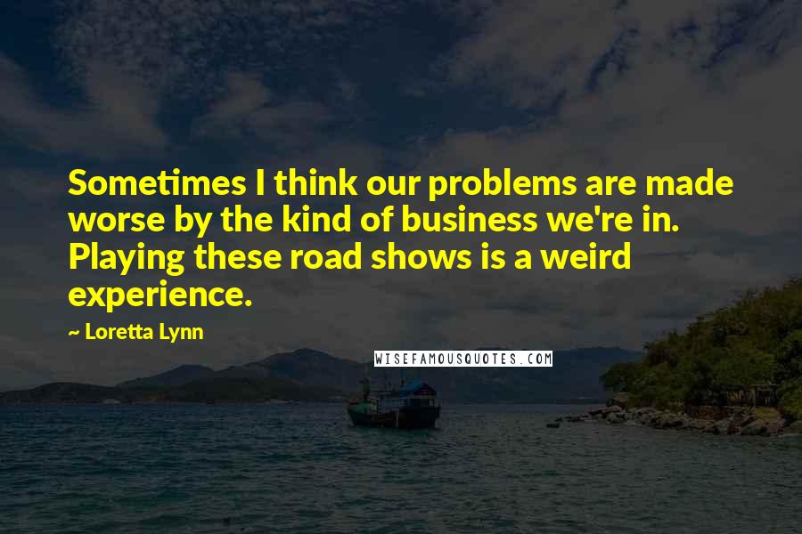 Loretta Lynn Quotes: Sometimes I think our problems are made worse by the kind of business we're in. Playing these road shows is a weird experience.