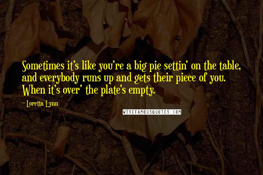 Loretta Lynn Quotes: Sometimes it's like you're a big pie settin' on the table, and everybody runs up and gets their piece of you. When it's over' the plate's empty.