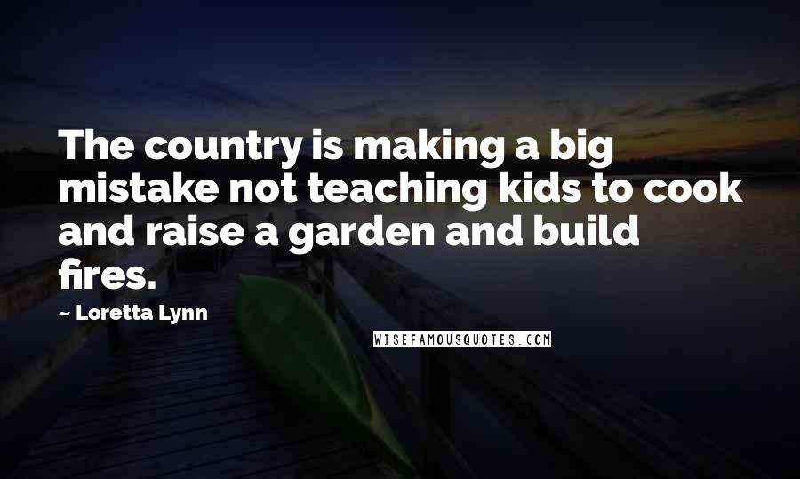 Loretta Lynn Quotes: The country is making a big mistake not teaching kids to cook and raise a garden and build fires.