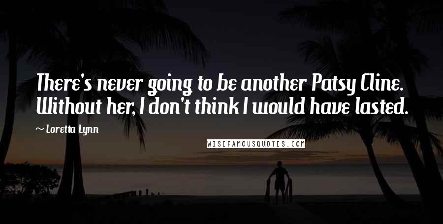Loretta Lynn Quotes: There's never going to be another Patsy Cline. Without her, I don't think I would have lasted.