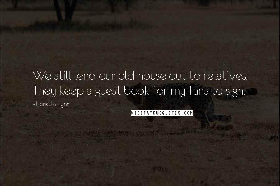 Loretta Lynn Quotes: We still lend our old house out to relatives. They keep a guest book for my fans to sign.