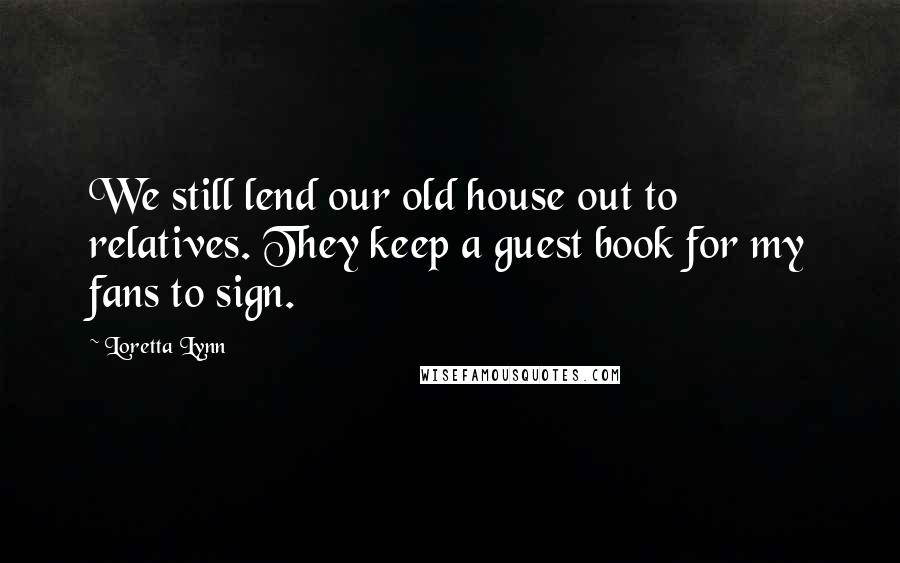 Loretta Lynn Quotes: We still lend our old house out to relatives. They keep a guest book for my fans to sign.