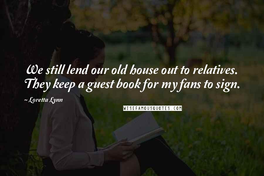 Loretta Lynn Quotes: We still lend our old house out to relatives. They keep a guest book for my fans to sign.