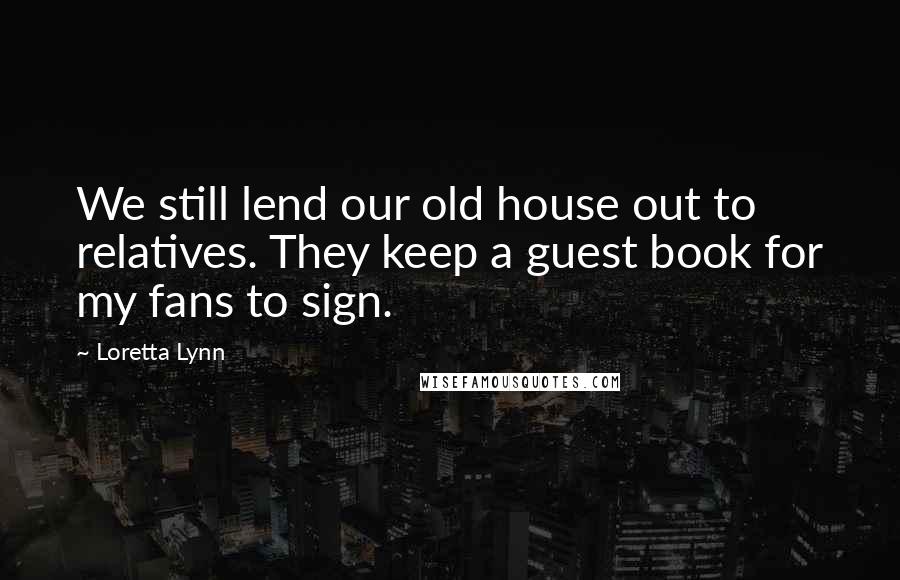 Loretta Lynn Quotes: We still lend our old house out to relatives. They keep a guest book for my fans to sign.