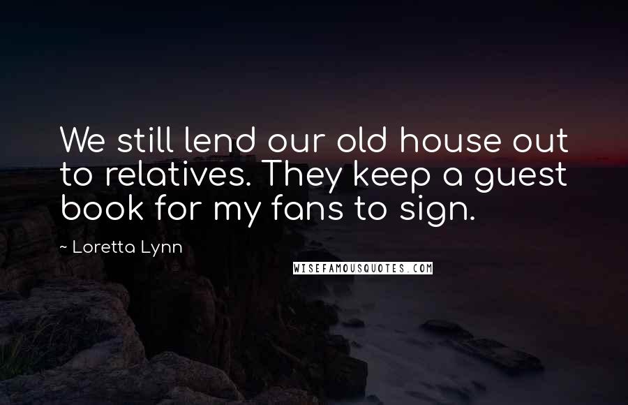 Loretta Lynn Quotes: We still lend our old house out to relatives. They keep a guest book for my fans to sign.