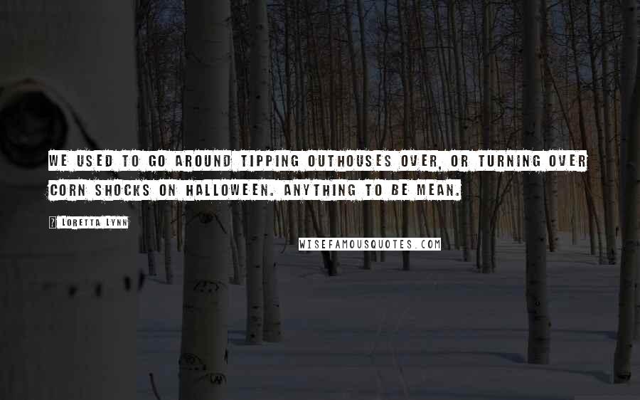 Loretta Lynn Quotes: We used to go around tipping outhouses over, or turning over corn shocks on Halloween. Anything to be mean.