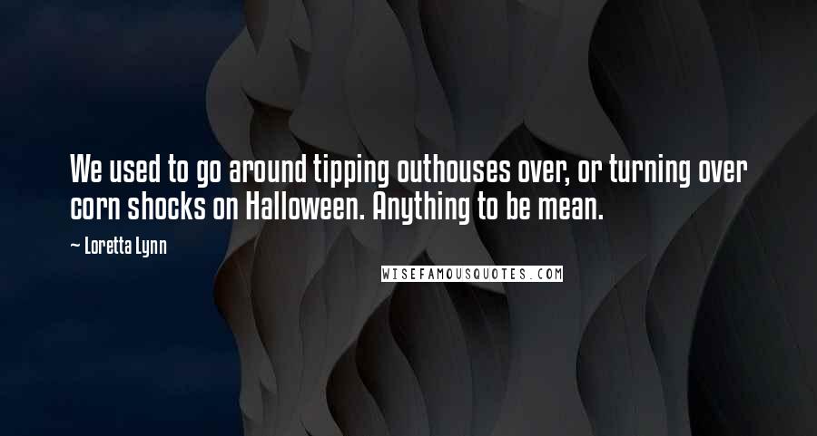 Loretta Lynn Quotes: We used to go around tipping outhouses over, or turning over corn shocks on Halloween. Anything to be mean.