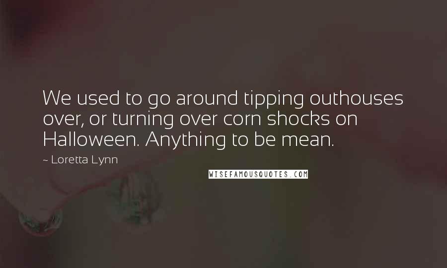 Loretta Lynn Quotes: We used to go around tipping outhouses over, or turning over corn shocks on Halloween. Anything to be mean.