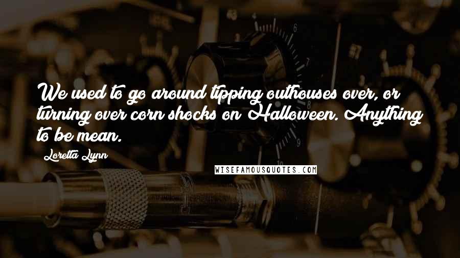 Loretta Lynn Quotes: We used to go around tipping outhouses over, or turning over corn shocks on Halloween. Anything to be mean.