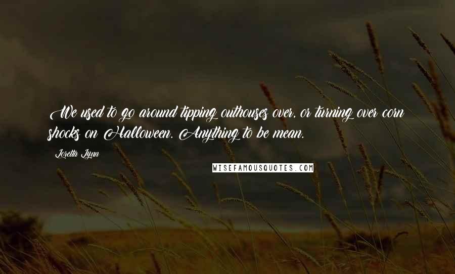 Loretta Lynn Quotes: We used to go around tipping outhouses over, or turning over corn shocks on Halloween. Anything to be mean.