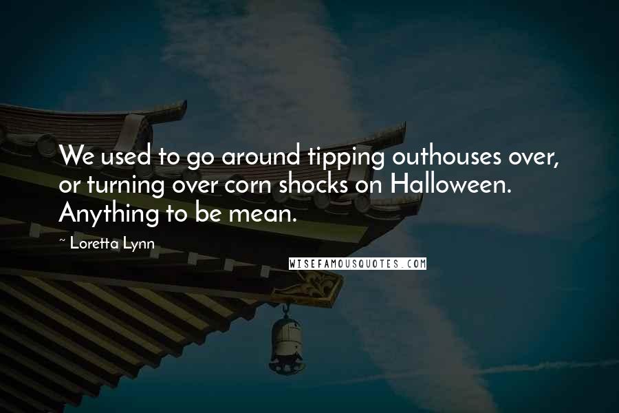 Loretta Lynn Quotes: We used to go around tipping outhouses over, or turning over corn shocks on Halloween. Anything to be mean.