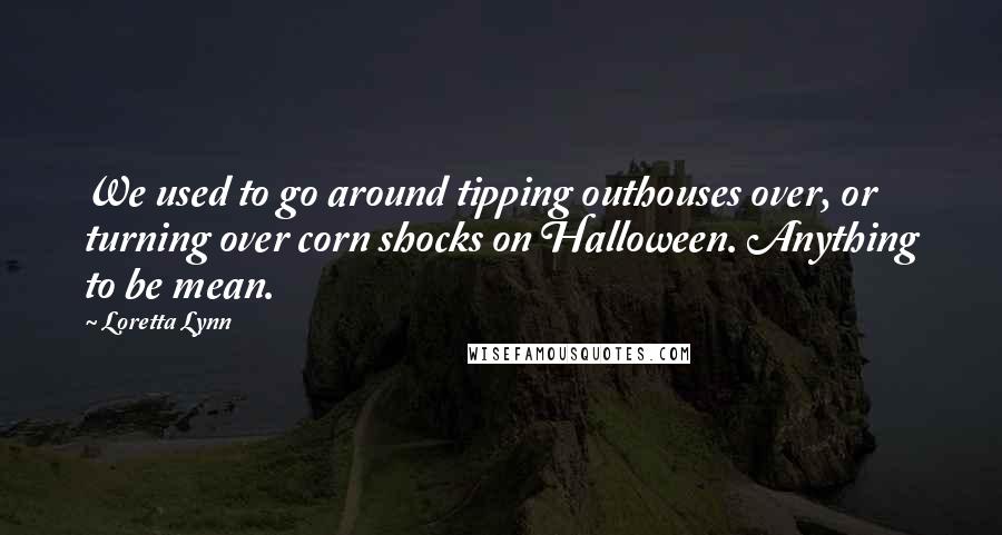Loretta Lynn Quotes: We used to go around tipping outhouses over, or turning over corn shocks on Halloween. Anything to be mean.