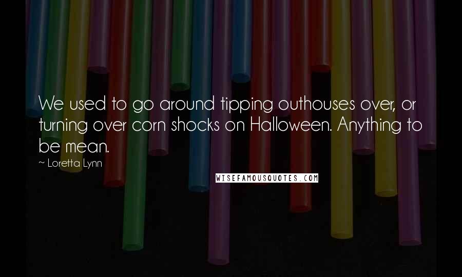 Loretta Lynn Quotes: We used to go around tipping outhouses over, or turning over corn shocks on Halloween. Anything to be mean.