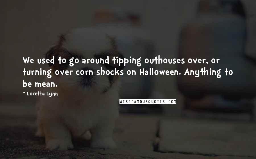 Loretta Lynn Quotes: We used to go around tipping outhouses over, or turning over corn shocks on Halloween. Anything to be mean.