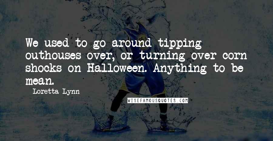 Loretta Lynn Quotes: We used to go around tipping outhouses over, or turning over corn shocks on Halloween. Anything to be mean.