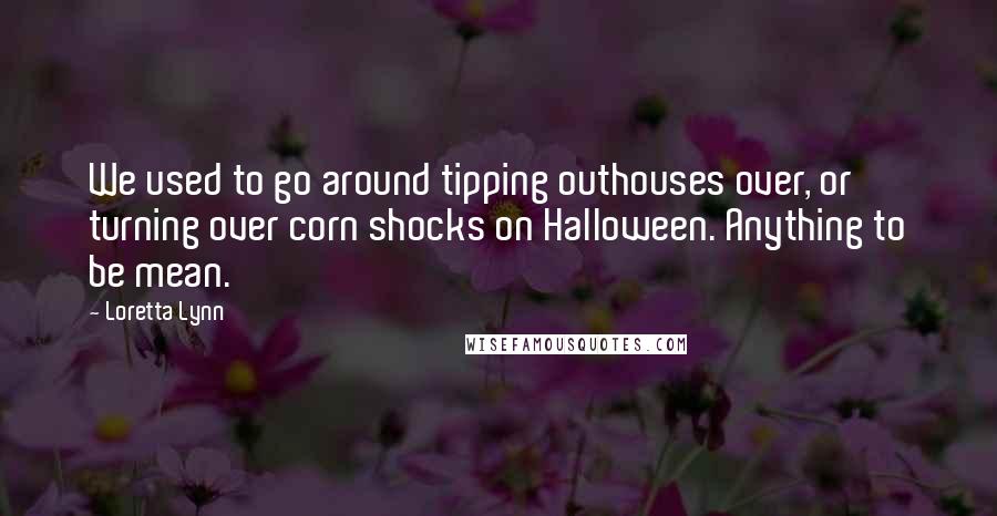 Loretta Lynn Quotes: We used to go around tipping outhouses over, or turning over corn shocks on Halloween. Anything to be mean.