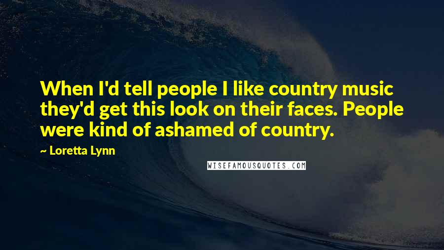 Loretta Lynn Quotes: When I'd tell people I like country music they'd get this look on their faces. People were kind of ashamed of country.