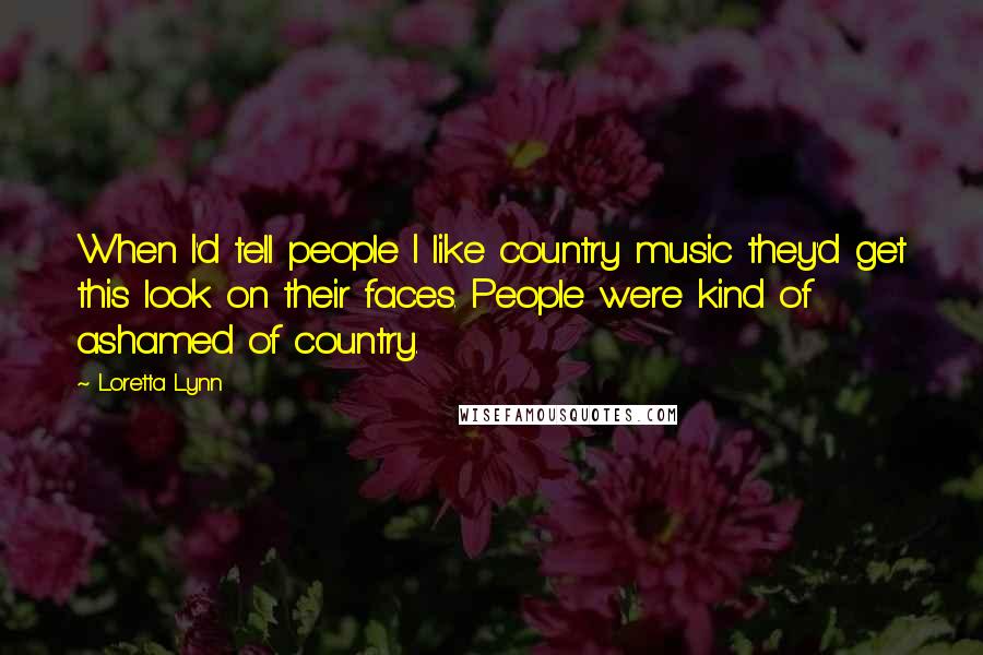 Loretta Lynn Quotes: When I'd tell people I like country music they'd get this look on their faces. People were kind of ashamed of country.