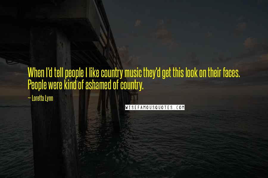 Loretta Lynn Quotes: When I'd tell people I like country music they'd get this look on their faces. People were kind of ashamed of country.