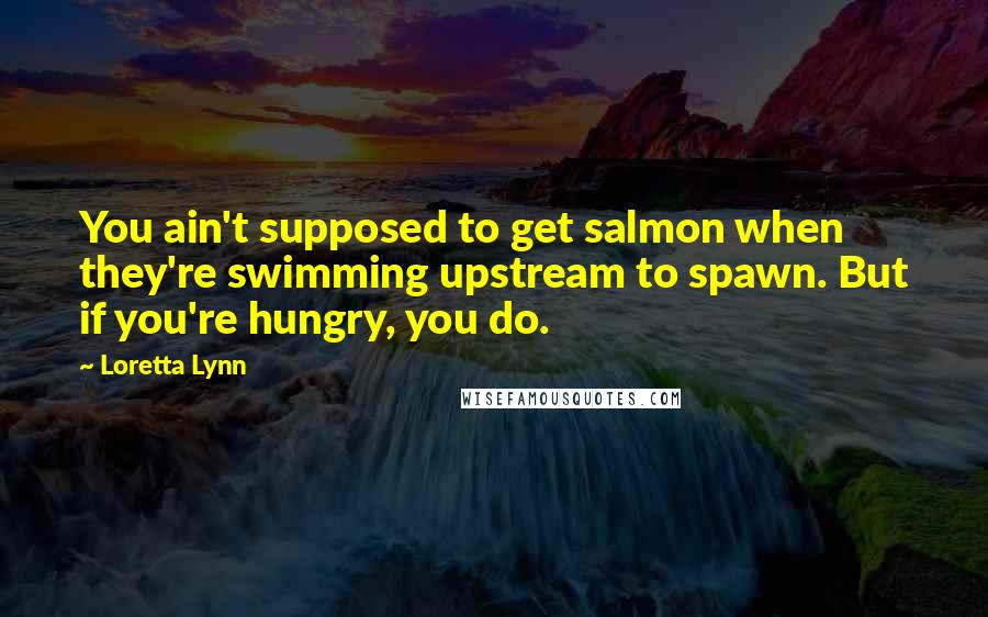 Loretta Lynn Quotes: You ain't supposed to get salmon when they're swimming upstream to spawn. But if you're hungry, you do.