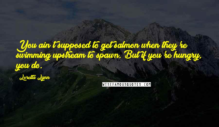 Loretta Lynn Quotes: You ain't supposed to get salmon when they're swimming upstream to spawn. But if you're hungry, you do.